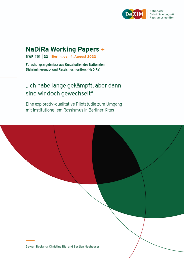 Ein Screenshot vom Cover der Studie. Es ist das Logo des DeZIM Instituts zu sehen. Und folgender Text: 
Forschungsergebnisse aus Kurzstudien des Nationalen
Diskriminierungs- und Rassismusmonitors (NaDiRa)
NaDiRa Working PapersSeyran Bostancı, Christina Biel und Bastian Neuhauser
Berlin, den 4. August 2022NWP #01 | 22
„Ich habe lange gekämpft, aber dann
sind wir doch gewechselt“
Eine explorativ-qualitative Pilotstudie zum Umgang
mit institutionellem Rassismus in Berliner Kitas. Darunter ist ein rot, schwarz, grünes ovales Muster.